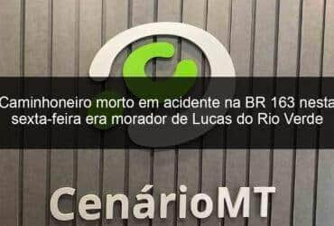 caminhoneiro morto em acidente na br 163 nesta sexta feira era morador de lucas do rio verde 1057001