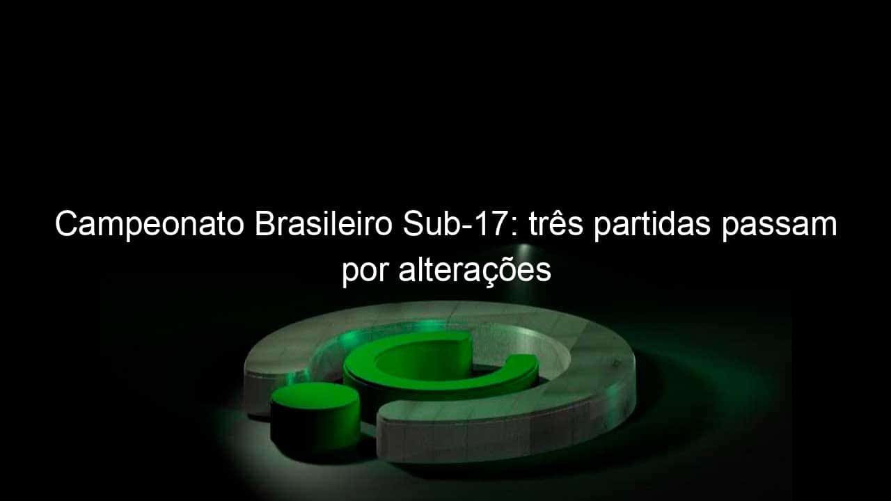 campeonato brasileiro sub 17 tres partidas passam por alteracoes 1041533