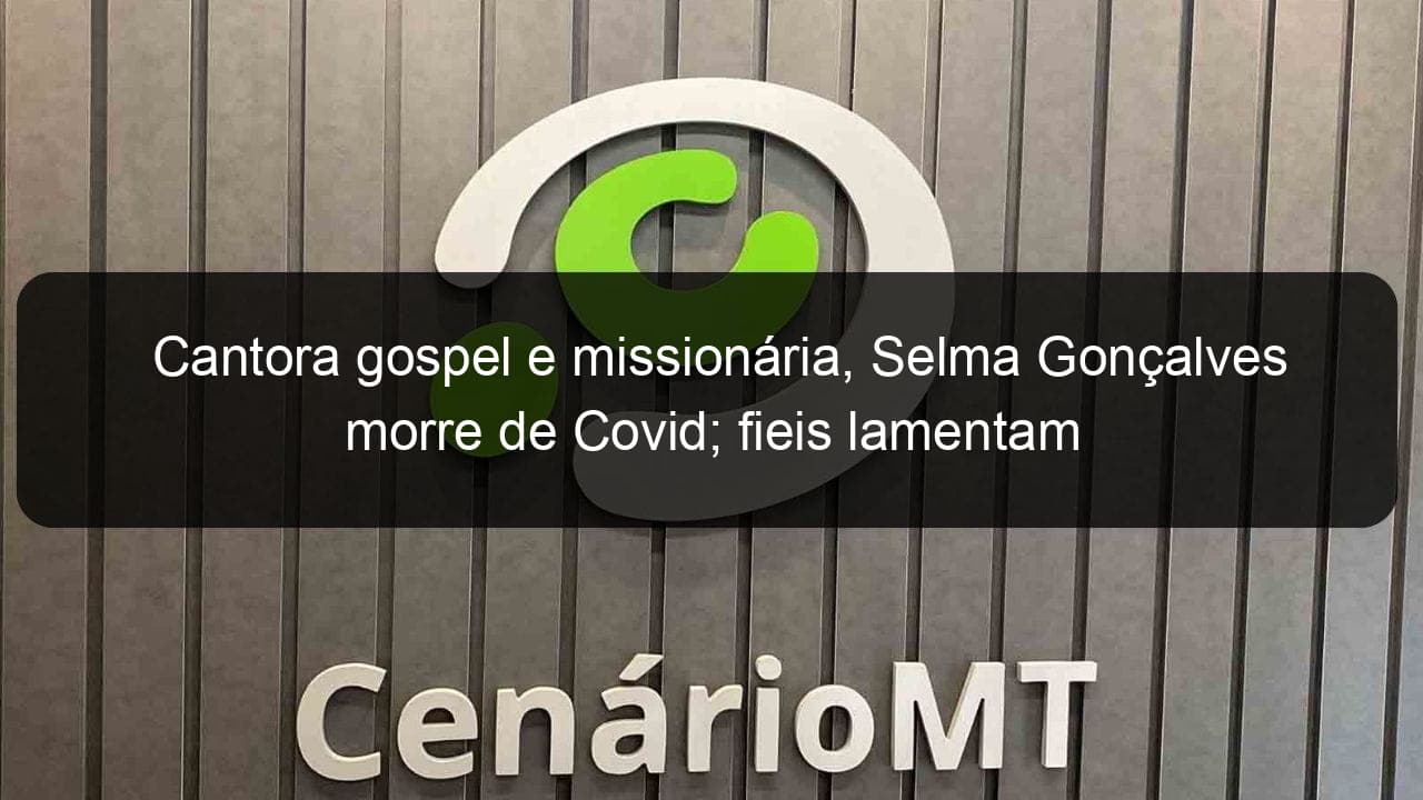 cantora gospel e missionaria selma goncalves morre de covid fieis lamentam 1018730