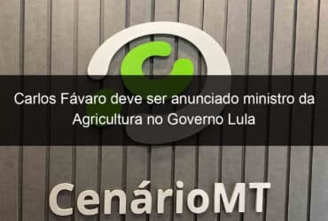 carlos favaro deve ser anunciado ministro da agricultura no governo lula 1282017