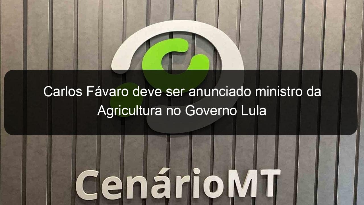 carlos favaro deve ser anunciado ministro da agricultura no governo lula 1282017