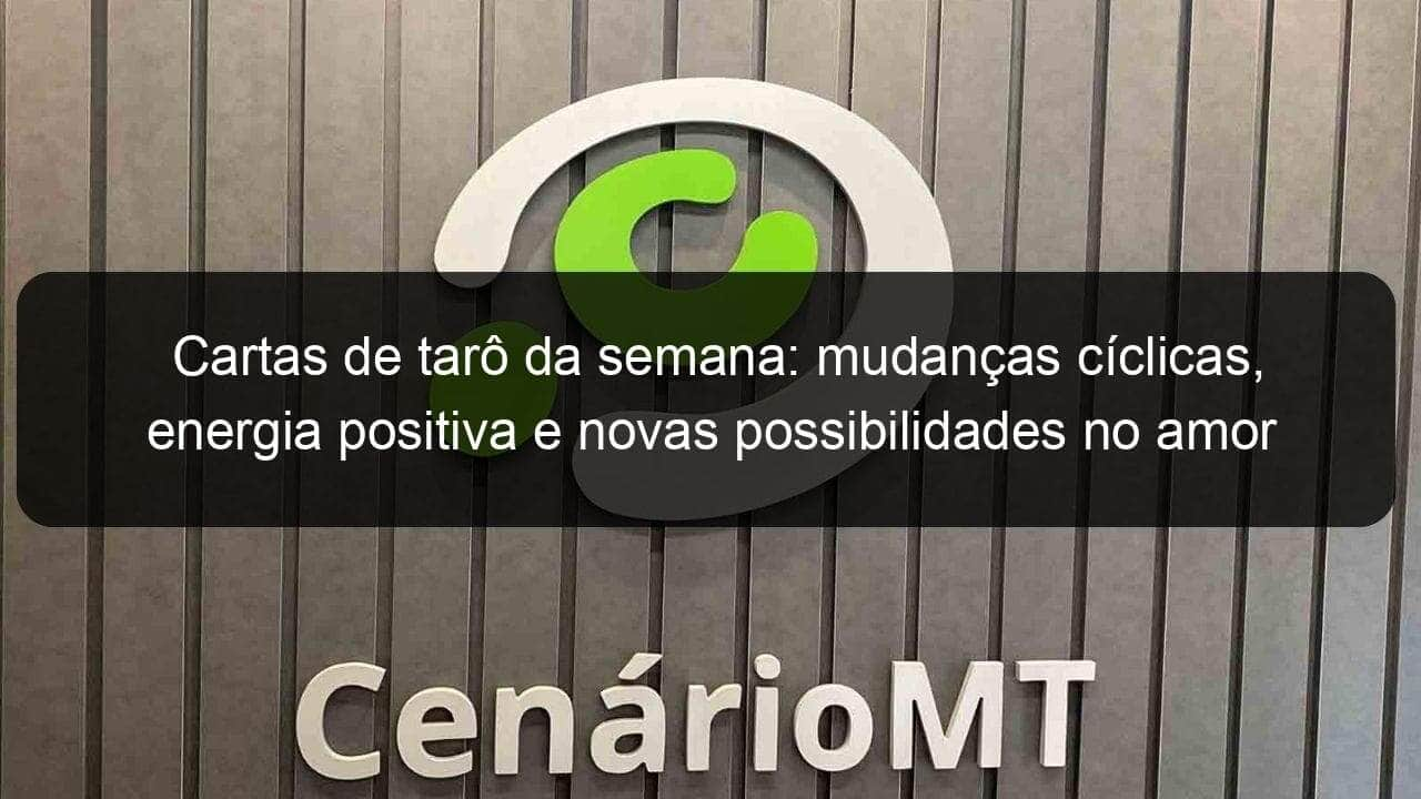 cartas de taro da semana mudancas ciclicas energia positiva e novas possibilidades no amor 1147964