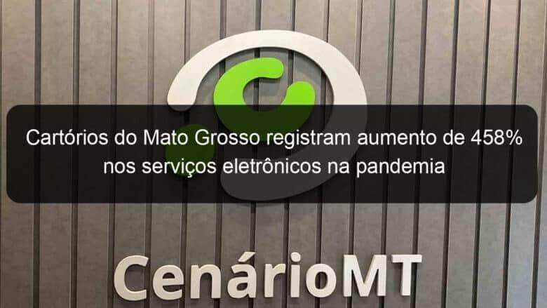 cartorios do mato grosso registram aumento de 458 nos servicos eletronicos na pandemia 976870