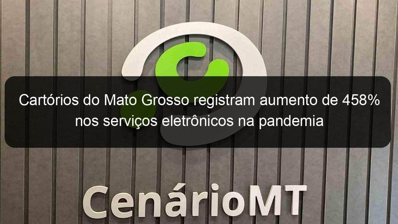 cartorios do mato grosso registram aumento de 458 nos servicos eletronicos na pandemia 976870