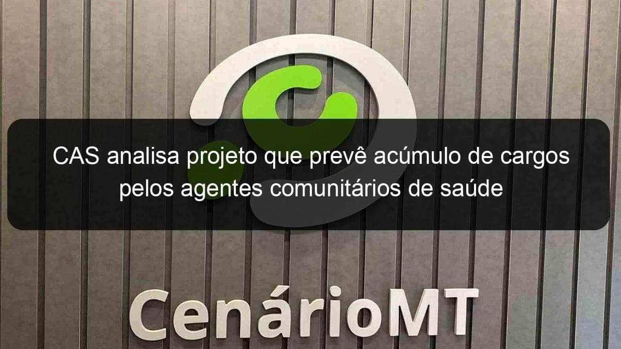 cas analisa projeto que preve acumulo de cargos pelos agentes comunitarios de saude 1276684