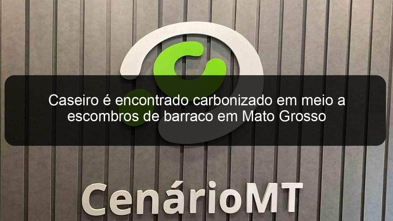 caseiro e encontrado carbonizado em meio a escombros de barraco em mato grosso 918947