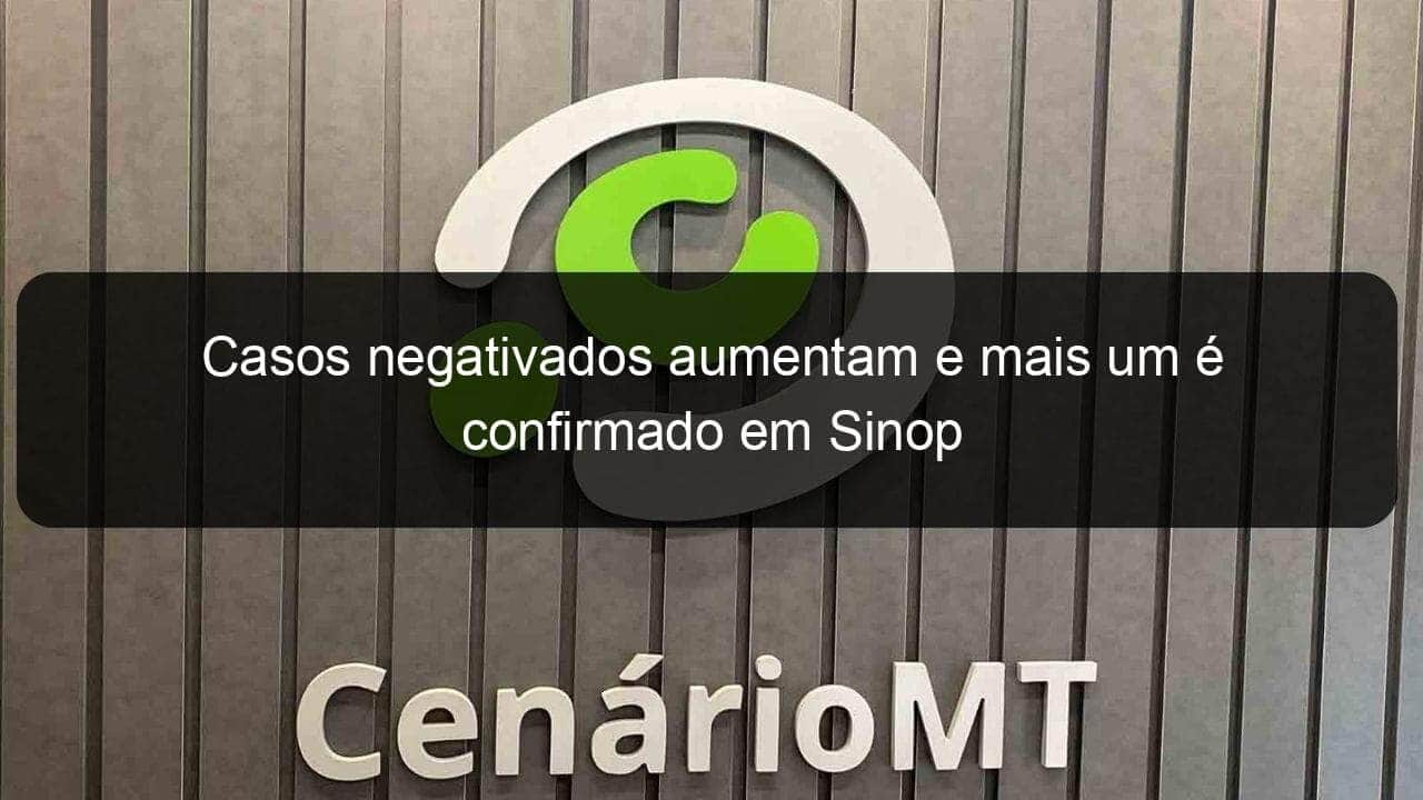 casos negativados aumentam e mais um e confirmado em sinop 911499