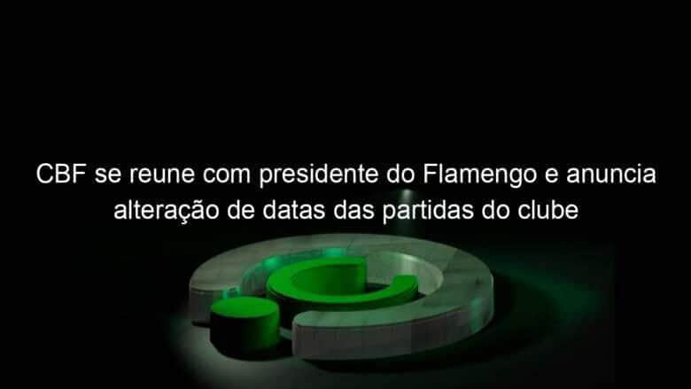 cbf se reune com presidente do flamengo e anuncia alteracao de datas das partidas do clube 1041732