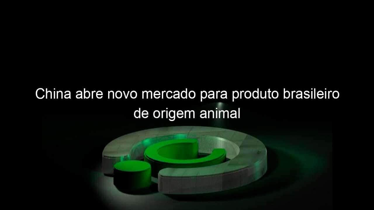 china abre novo mercado para produto brasileiro de origem animal 1355594