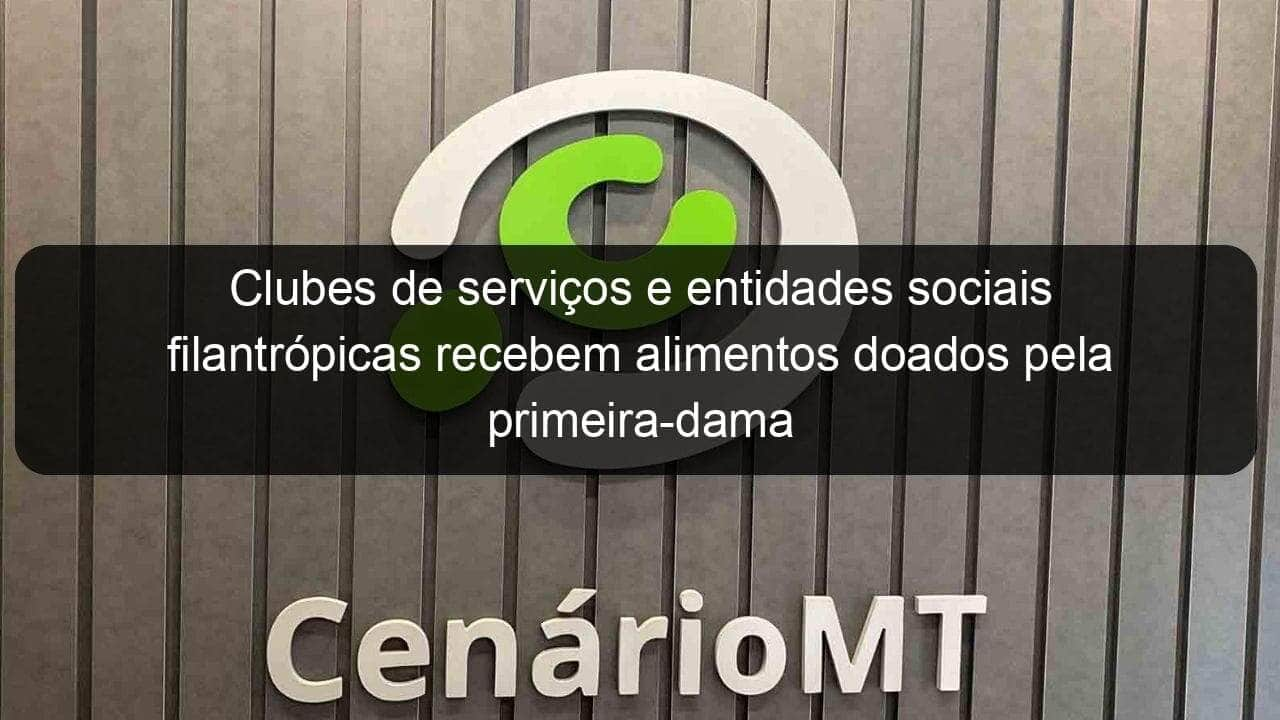 clubes de servicos e entidades sociais filantropicas recebem alimentos doados pela primeira dama 881450