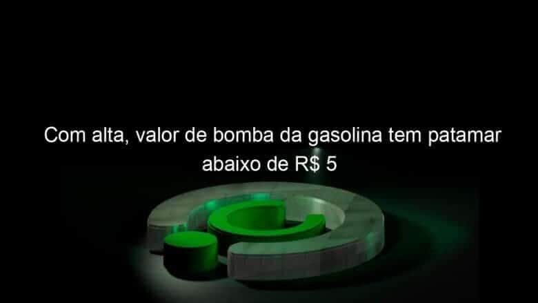 com alta valor de bomba da gasolina tem patamar abaixo de r 5 1312097