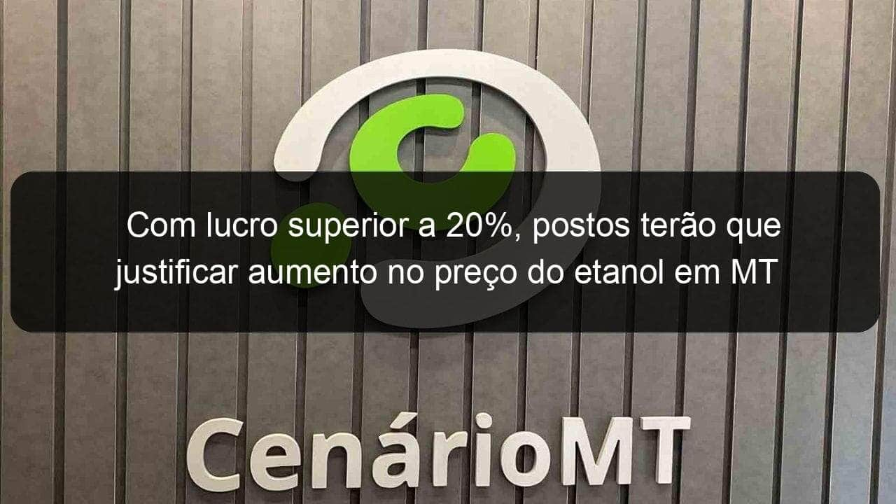 com lucro superior a 20 postos terao que justificar aumento no preco do etanol em mt 891604