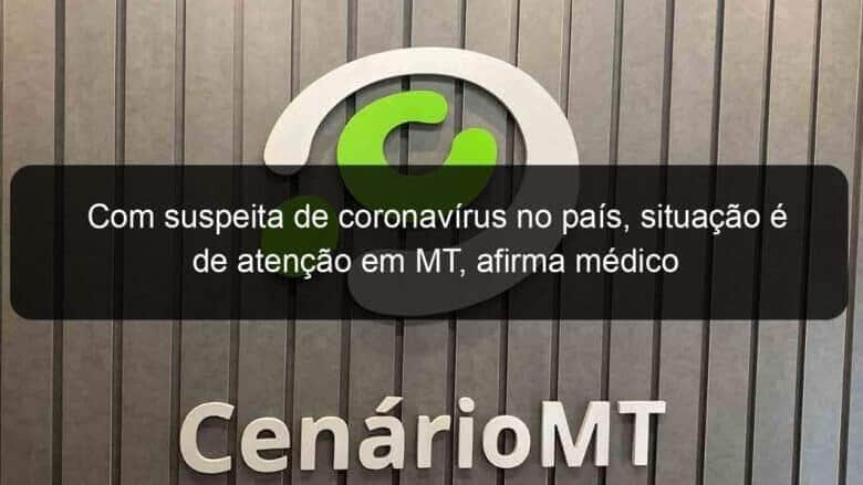 com suspeita de coronavirus no pais situacao e de atencao em mt afirma medico 889808