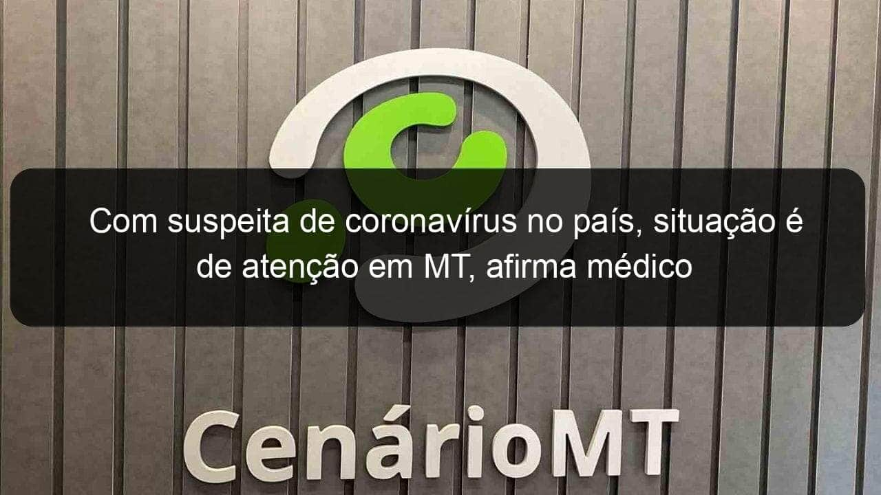 com suspeita de coronavirus no pais situacao e de atencao em mt afirma medico 889808