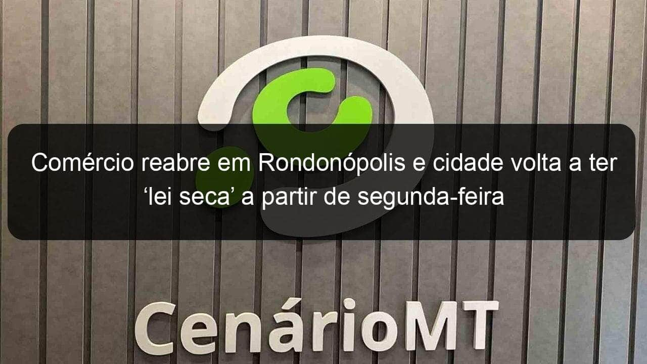 comercio reabre em rondonopolis e cidade volta a ter lei seca a partir de segunda feira 937799