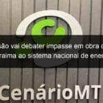 comissao vai debater impasse em obra que liga roraima ao sistema nacional de energia 1031967