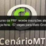 concurso da prf recebe inscricoes ate esta terca feira 57 vagas para mato grosso 783657