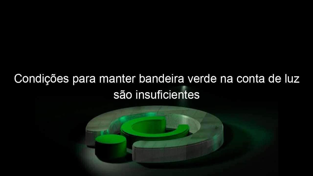 condicoes para manter bandeira verde na conta de luz sao insuficientes 1132794