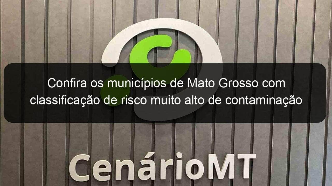 confira os municipios de mato grosso com classificacao de risco muito alto de contaminacao 926537