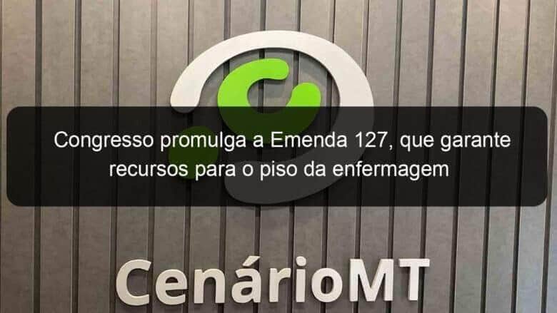 congresso promulga a emenda 127 que garante recursos para o piso da enfermagem 1281247