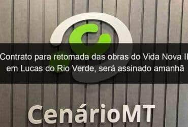 contrato para retomada das obras do vida nova ii em lucas do rio verde sera assinado amanha 1054302