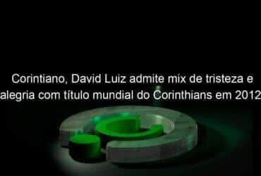 corintiano david luiz admite mix de tristeza e alegria com titulo mundial do corinthians em 2012 914812