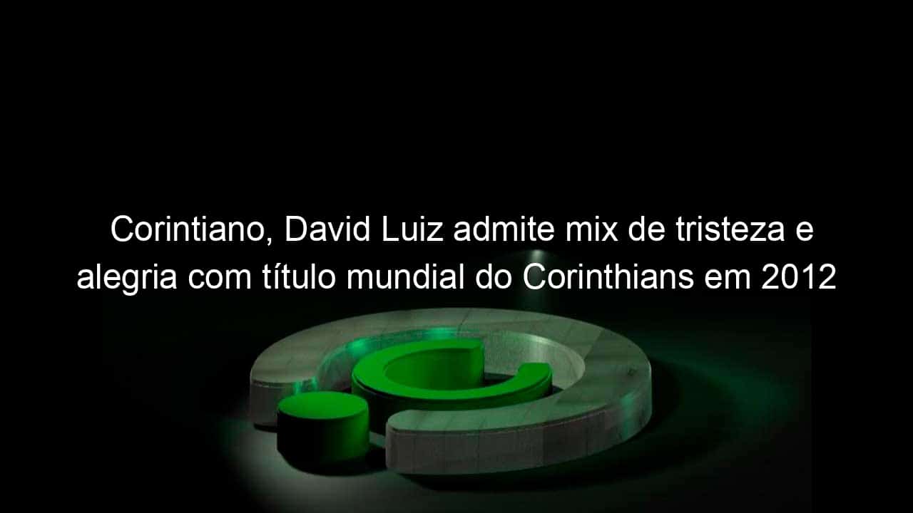 corintiano david luiz admite mix de tristeza e alegria com titulo mundial do corinthians em 2012 914812