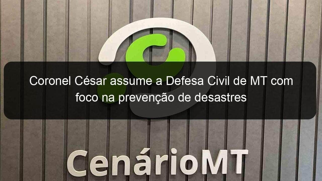 coronel cesar assume a defesa civil de mt com foco na prevencao de desastres 798091