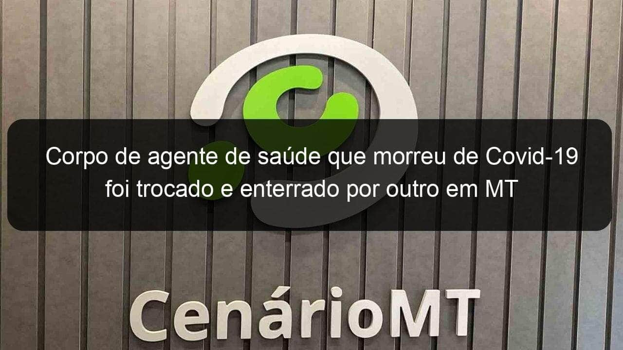 corpo de agente de saude que morreu de covid 19 foi trocado e enterrado por outro em mt 956749