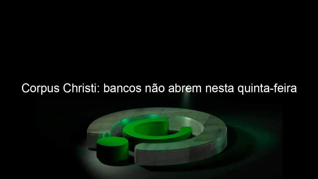 corpus christi bancos nao abrem nesta quinta feira 1045884