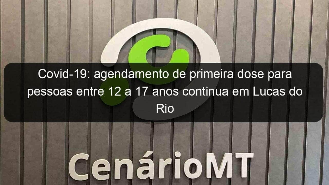 covid 19 agendamento de primeira dose para pessoas entre 12 a 17 anos continua em lucas do rio verde 1088230