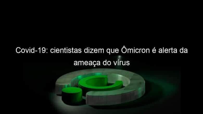covid 19 cientistas dizem que omicron e alerta da ameaca do virus 1098740