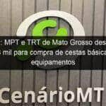 covid 19 mpt e trt de mato grosso destinam r 628 mil para compra de cestas basicas e equipamentos 913584