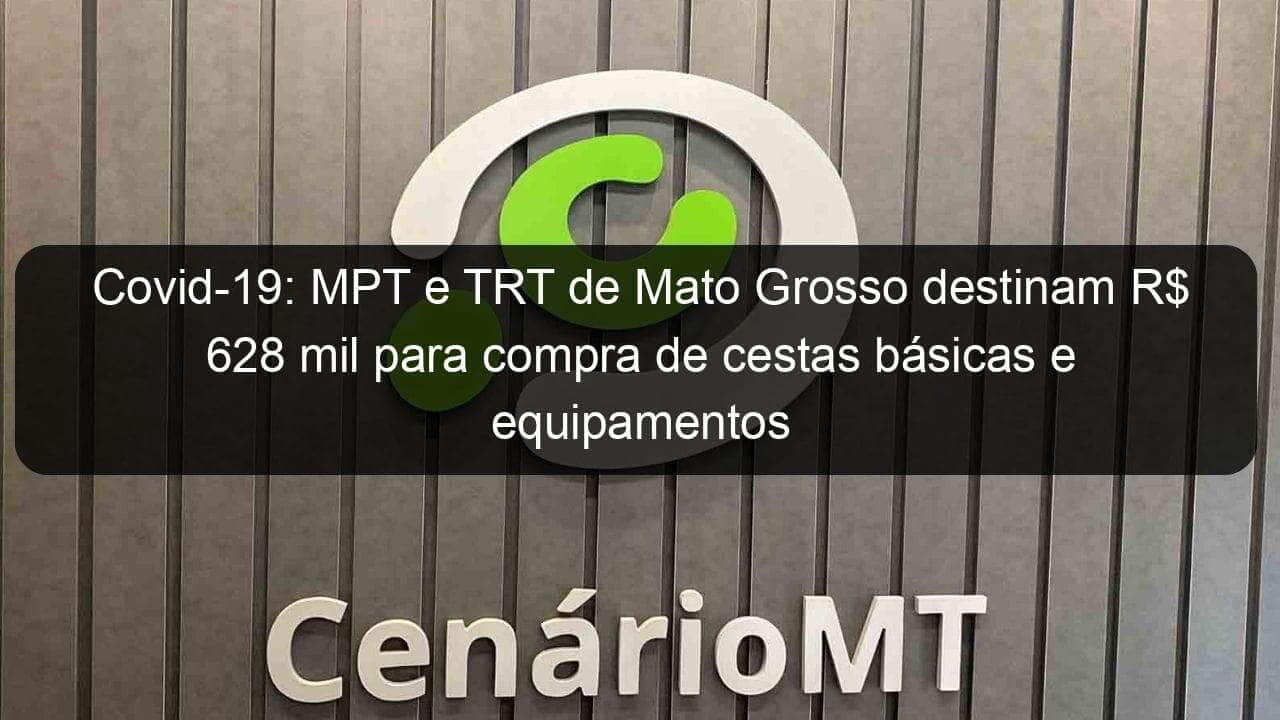 covid 19 mpt e trt de mato grosso destinam r 628 mil para compra de cestas basicas e equipamentos 913584