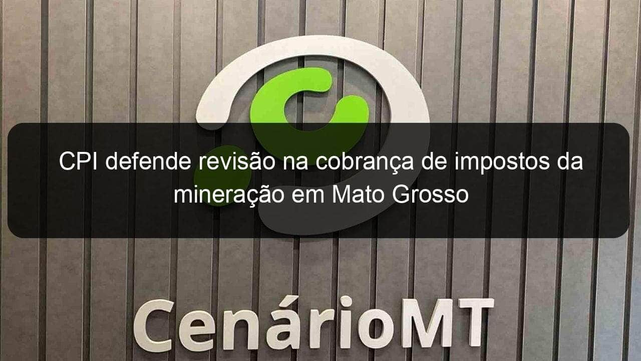 cpi defende revisao na cobranca de impostos da mineracao em mato grosso 1056663