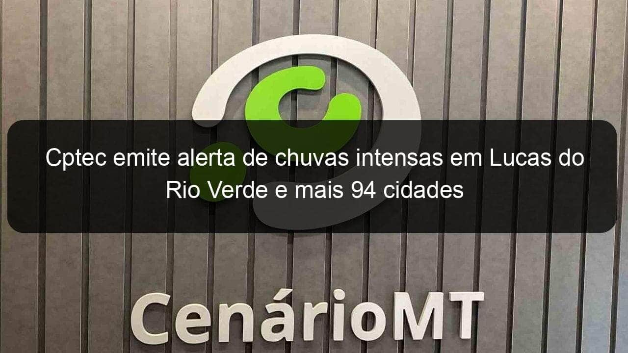 cptec emite alerta de chuvas intensas em lucas do rio verde e mais 94 cidades 1022594