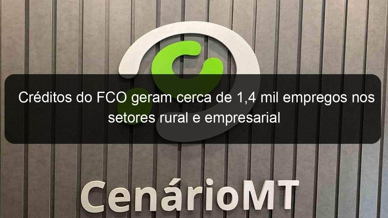 creditos do fco geram cerca de 14 mil empregos nos setores rural e empresarial 1087641