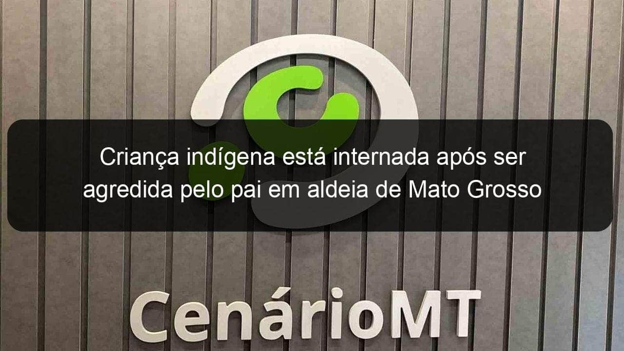 crianca indigena esta internada apos ser agredida pelo pai em aldeia de mato grosso 774498