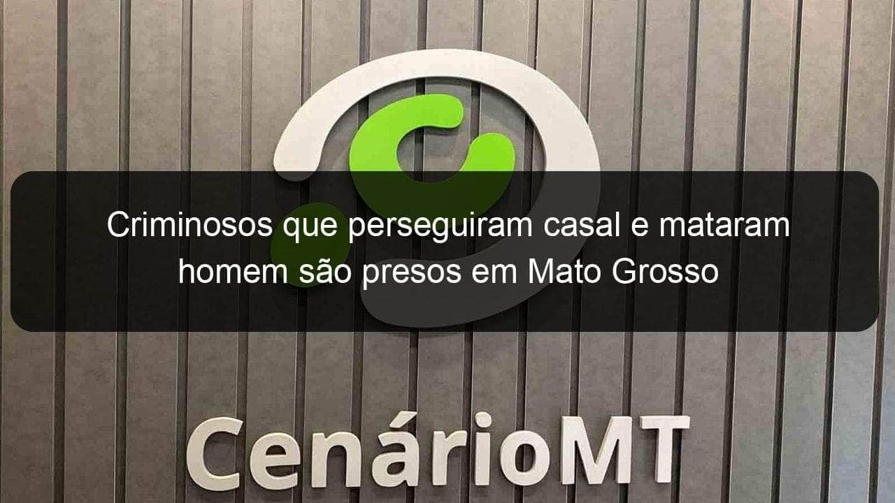 criminosos que perseguiram casal e mataram homem sao presos em mato grosso 1353293