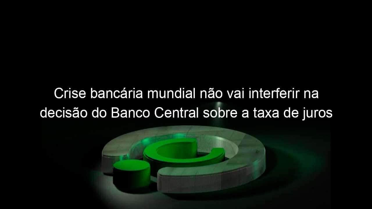 crise bancaria mundial nao vai interferir na decisao do banco central sobre a taxa de juros 1348442