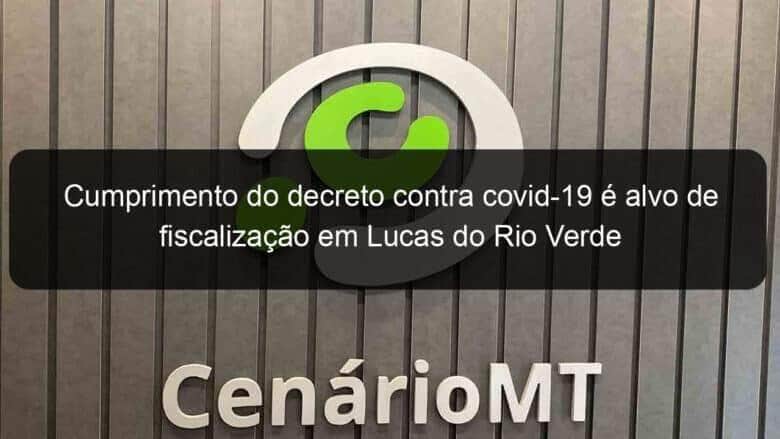 cumprimento do decreto contra covid 19 e alvo de fiscalizacao em lucas do rio verde 1019672