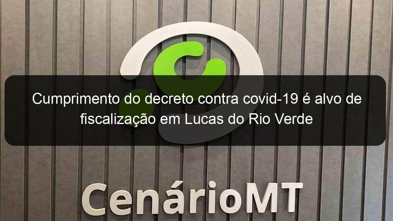 cumprimento do decreto contra covid 19 e alvo de fiscalizacao em lucas do rio verde 1019672