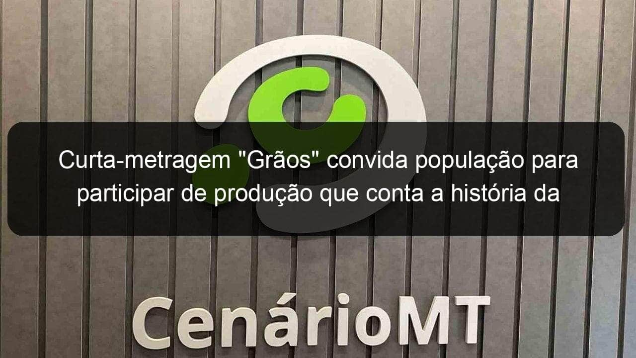 curta metragem graos convida populacao para participar de producao que conta a historia da soja em mt 1018847