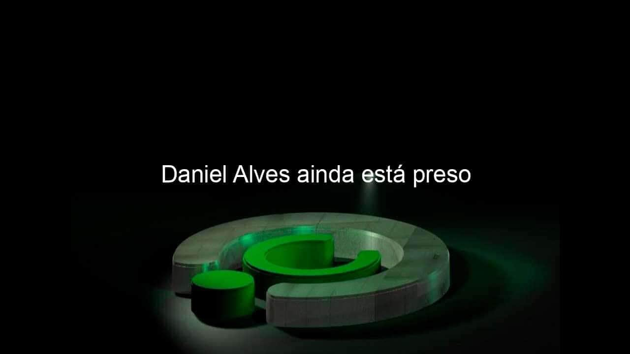 daniel alves ainda esta preso 1333940