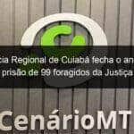 delegacia regional de cuiaba fecha o ano com a prisao de 99 foragidos da justica 883998