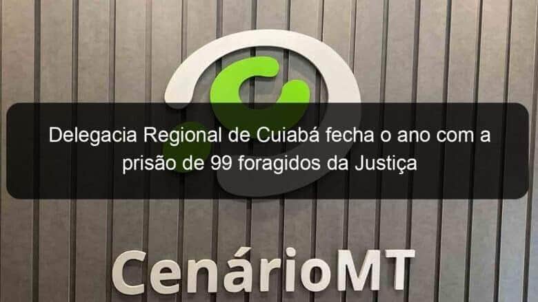 delegacia regional de cuiaba fecha o ano com a prisao de 99 foragidos da justica 883998