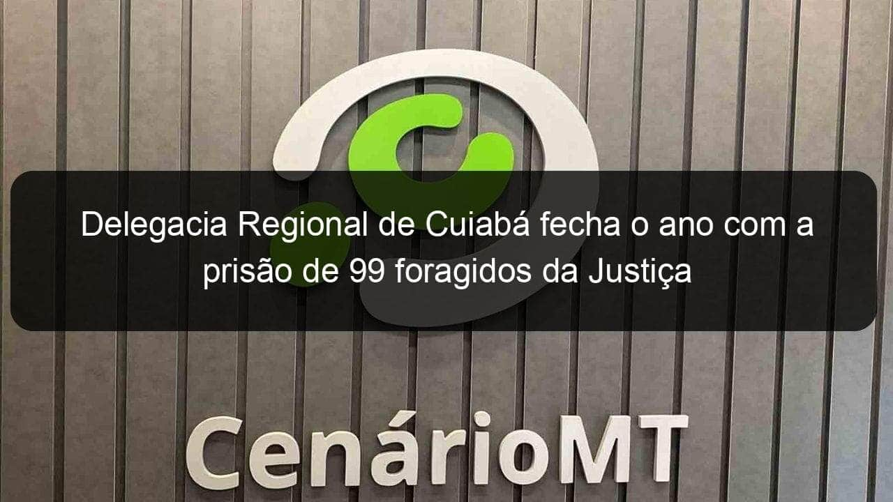 delegacia regional de cuiaba fecha o ano com a prisao de 99 foragidos da justica 883998