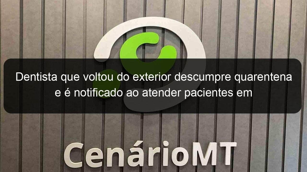 dentista que voltou do exterior descumpre quarentena e e notificado ao atender pacientes em consultorio em mt 902604