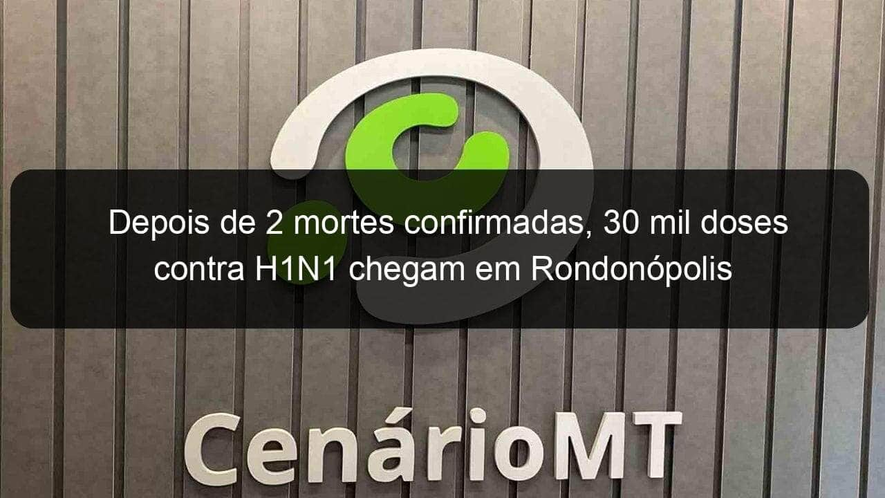 depois de 2 mortes confirmadas 30 mil doses contra h1n1 chegam em rondonopolis 844904