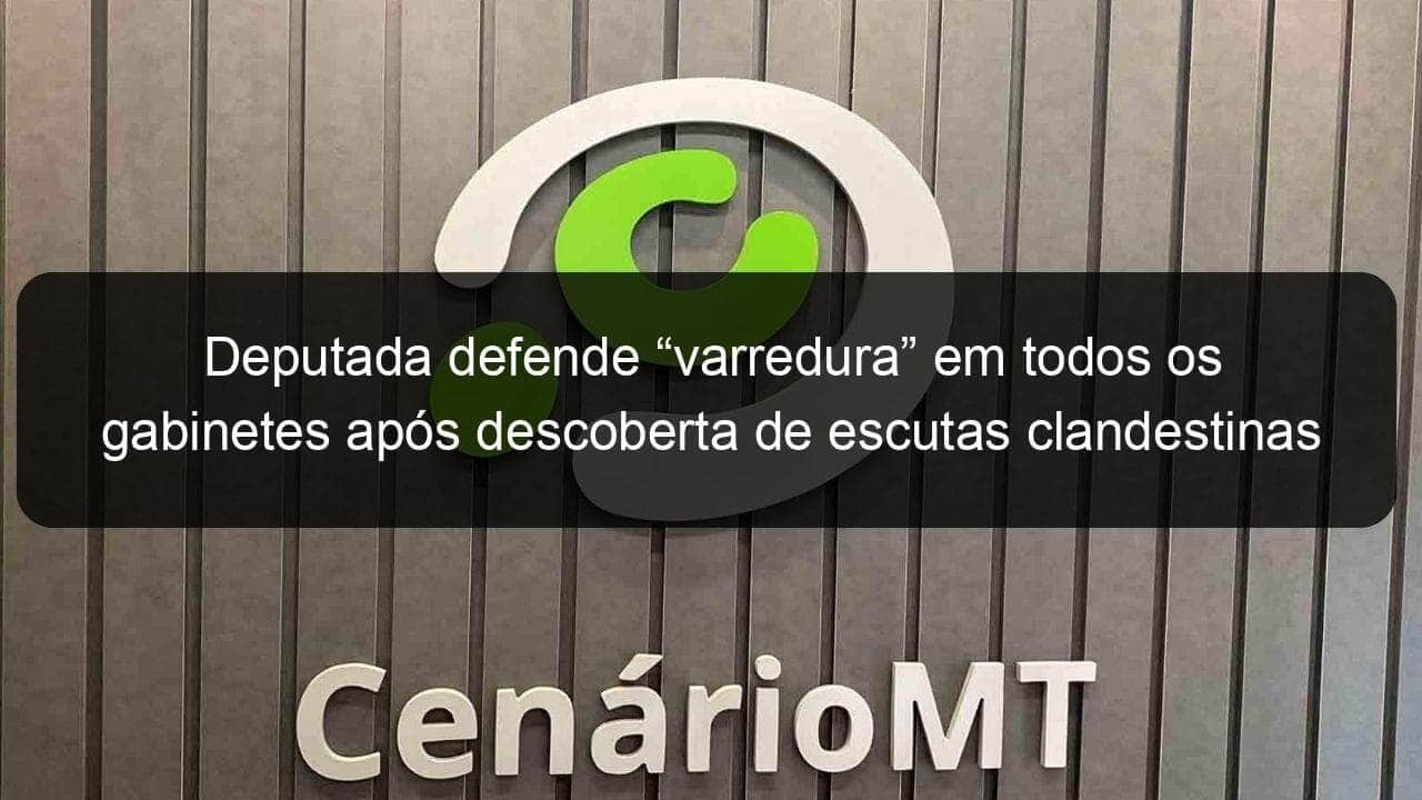 deputada defende varredura em todos os gabinetes apos descoberta de escutas clandestinas 909000